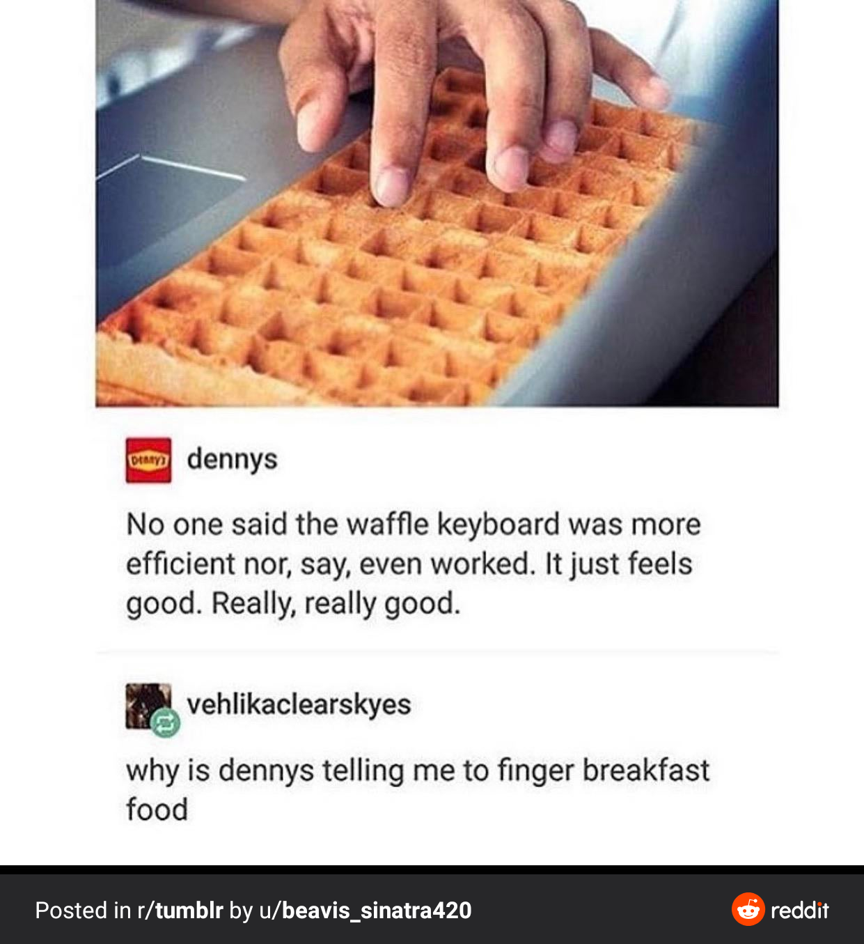 textpost keyboard - at dennys No one said the waffle keyboard was more efficient nor, say, even worked. It just feels good. Really, really good. vehlikaclearskyes why is dennys telling me to finger breakfast food Posted in rtumblr by ubeavis_sinatra420 re