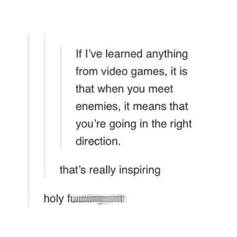 document - If I've learned anything from video games, it is that when you meet enemies, it means that you're going in the right direction. that's really inspiring holy functie