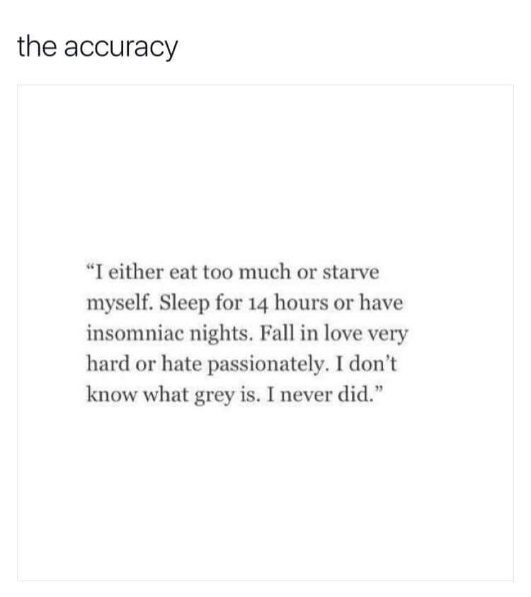 dont know what grey is i never did - the accuracy "I either eat too much or starve myself. Sleep for 14 hours or have insomniac nights. Fall in love very hard or hate passionately. I don't know what grey is. I never did."