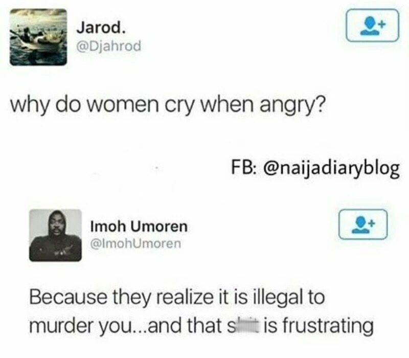 multimedia - Jarod. why do women cry when angry? Fb Imoh Umoren Because they realize it is illegal to murder you...and that it is frustrating