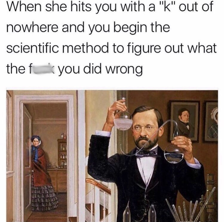 louis pasteur - When she hits you with a "k" out of nowhere and you begin the scientific method to figure out what the fu ulk you did wrong