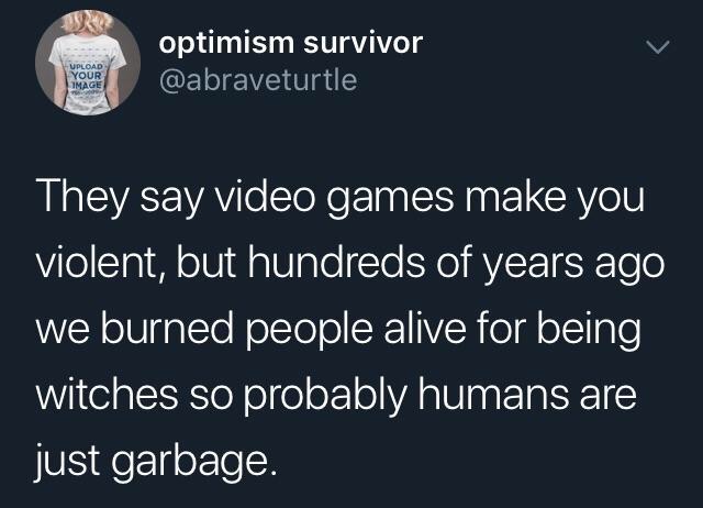 optimism survivor Upload Your Image They say video games make you violent, but hundreds of years ago we burned people alive for being witches so probably humans are just garbage.