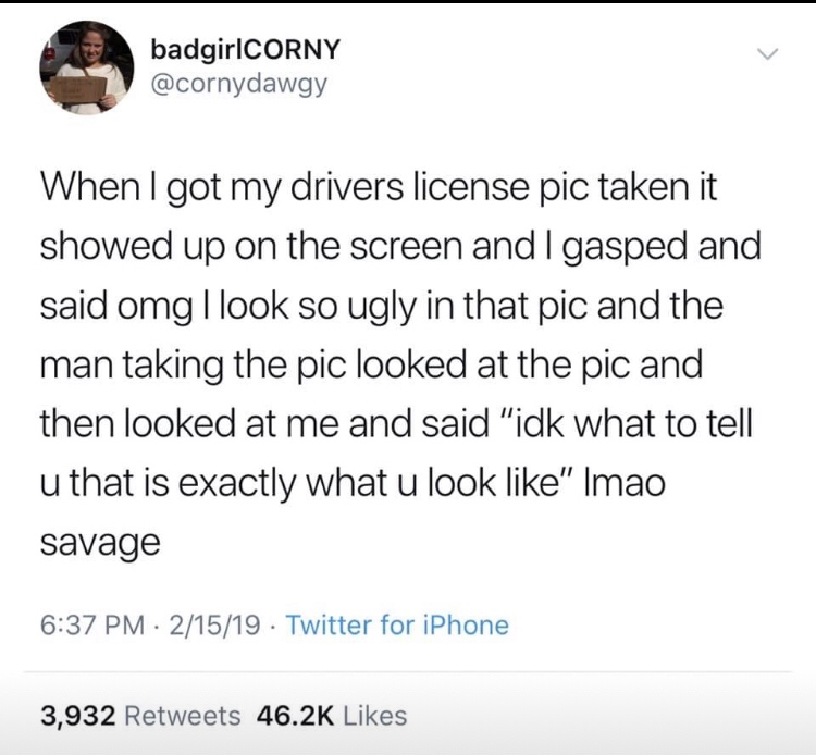 Competence - badgirlCORNY When I got my drivers license pic taken it showed up on the screen and I gasped and said omg I look so ugly in that pic and the man taking the pic looked at the pic and then looked at me and said "idk what to tell u that is exact