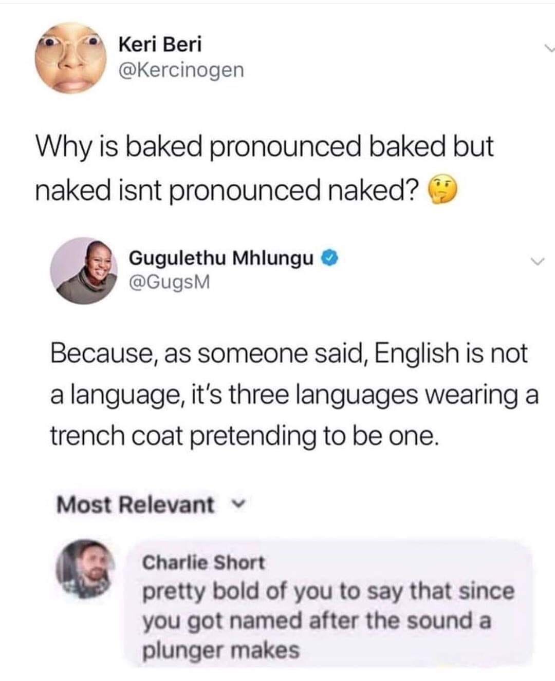 document - Keri Beri Why is baked pronounced baked but naked isnt pronounced naked? Gugulethu Mhlungu Because, as someone said, English is not a language, it's three languages wearing a trench coat pretending to be one. Most Relevant Charlie Short pretty 