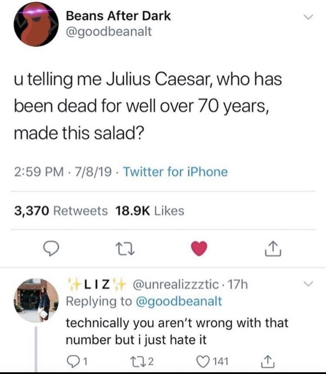 Beans After Dark u telling me Julius Caesar, who has been dead for well over 70 years, made this salad? 7819 . Twitter for iPhone 3,370 Liz . 17h technically you aren't wrong with that number but i just hate it 01 222 141