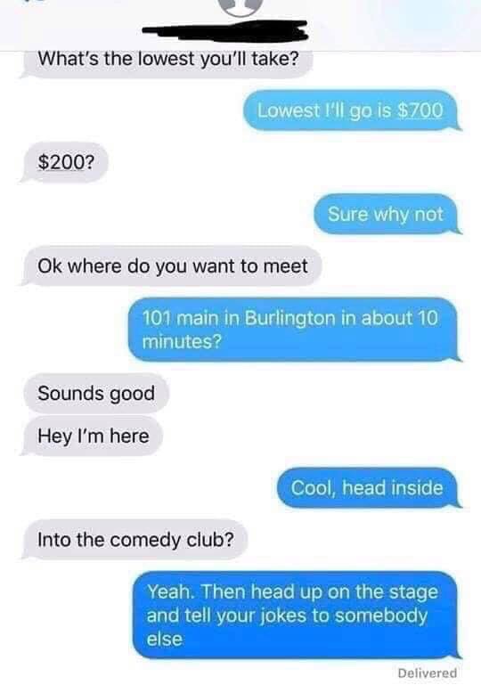 number - What's the lowest you'll take? Lowest I'll go is $700 $200? Sure why not Ok where do you want to meet 101 main in Burlington in about 10 minutes? Sounds good Hey I'm here Cool, head inside Into the comedy club? Yeah. Then head up on the stage and