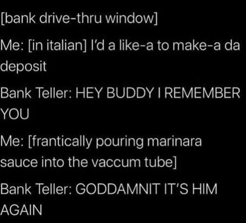 i d like to make a deposit - bank drivethru window Me in italian I'd a a to makea da deposit Bank Teller Hey Buddy I Remember You Me frantically pouring marinara sauce into the vaccum tube Bank Teller Goddamnit It'S Him Again