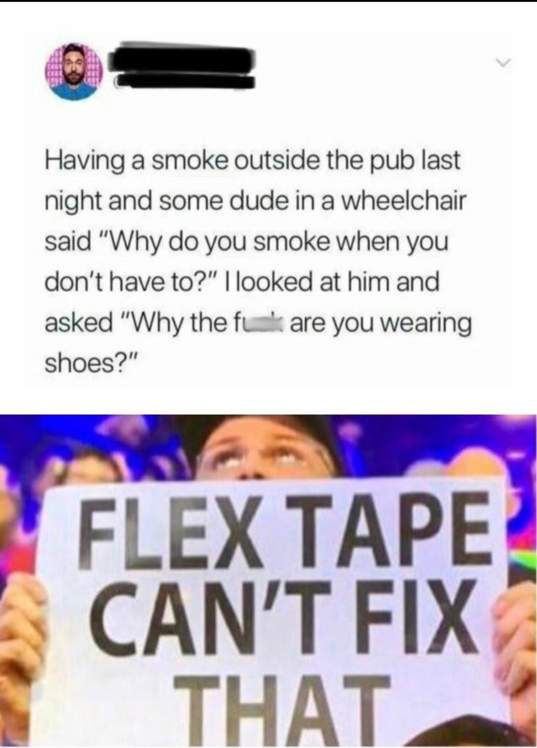 human behavior - Having a smoke outside the pub last night and some dude in a wheelchair said "Why do you smoke when you don't have to?" I looked at him and asked "Why the full are you wearing shoes?" Flex Tape Can'T Fix That