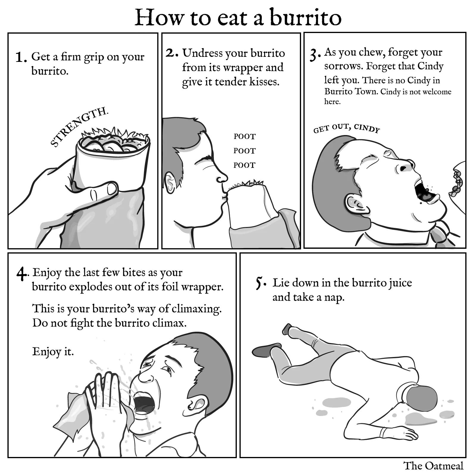 oatmeal burrito - How to eat a burrito 1. Get a firm grip on your burrito. || 2. Undress your burrito from its wrapper and give it tender kisses. 3. As you chew, forget your sorrows. Forget that Cindy left you. There is no Cindy in Burrito Town. Cindy is 