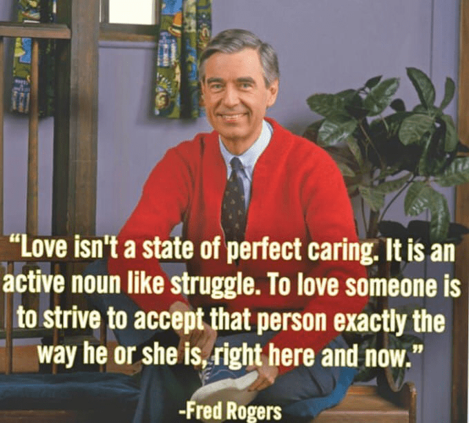 mr rogers quotes - "Love isn't a state of perfect caring. It is an active noun struggle. To love someone is to strive to accept that person exactly the way he or she is, right here and now." Fred Rogers