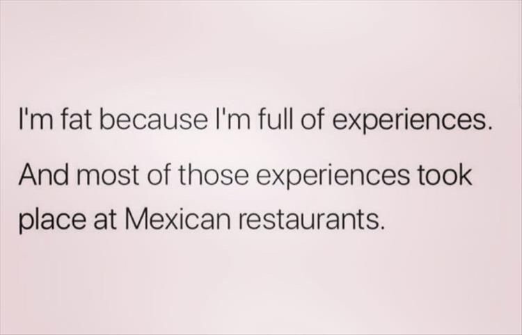 document - I'm fat because I'm full of experiences. And most of those experiences took place at Mexican restaurants.