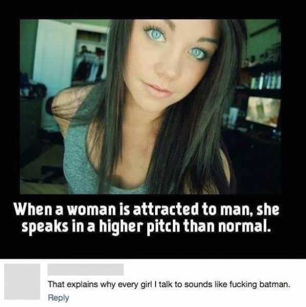 every girl i talk to sounds like batman - When a woman is attracted to man, she speaks in a higher pitch than normal. That explains why every girl I talk to sounds fucking batman.