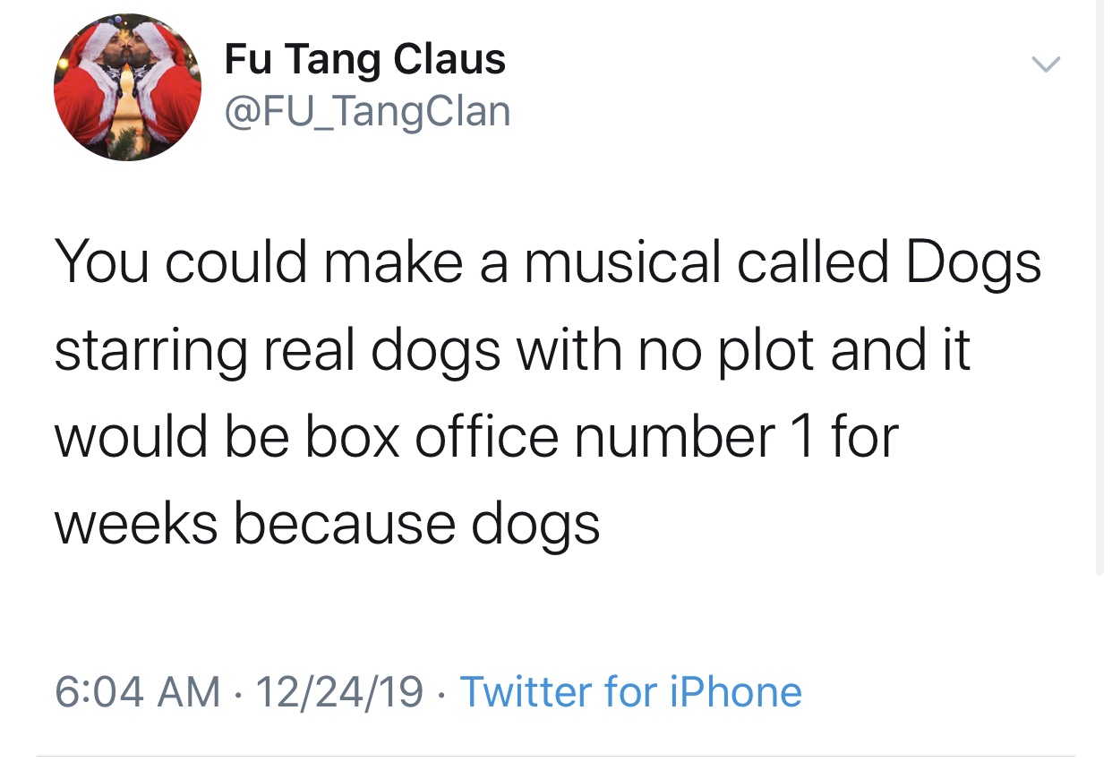 funny late night thoughts tweets - Fu Tang Claus Clan You could make a musical called Dogs starring real dogs with no plot and it would be box office number 1 for weeks because dogs 122419 Twitter for iPhone