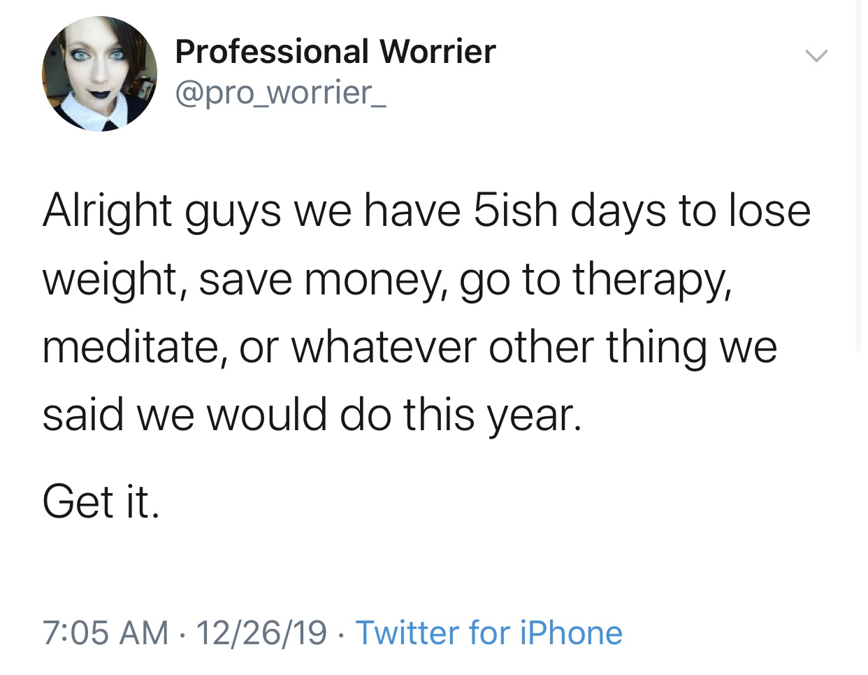 Humour - Professional Worrier Alright guys we have 5ish days to lose weight, save money, go to therapy, meditate, or whatever other thing we said we would do this year. Get it. 122619 Twitter for iPhone