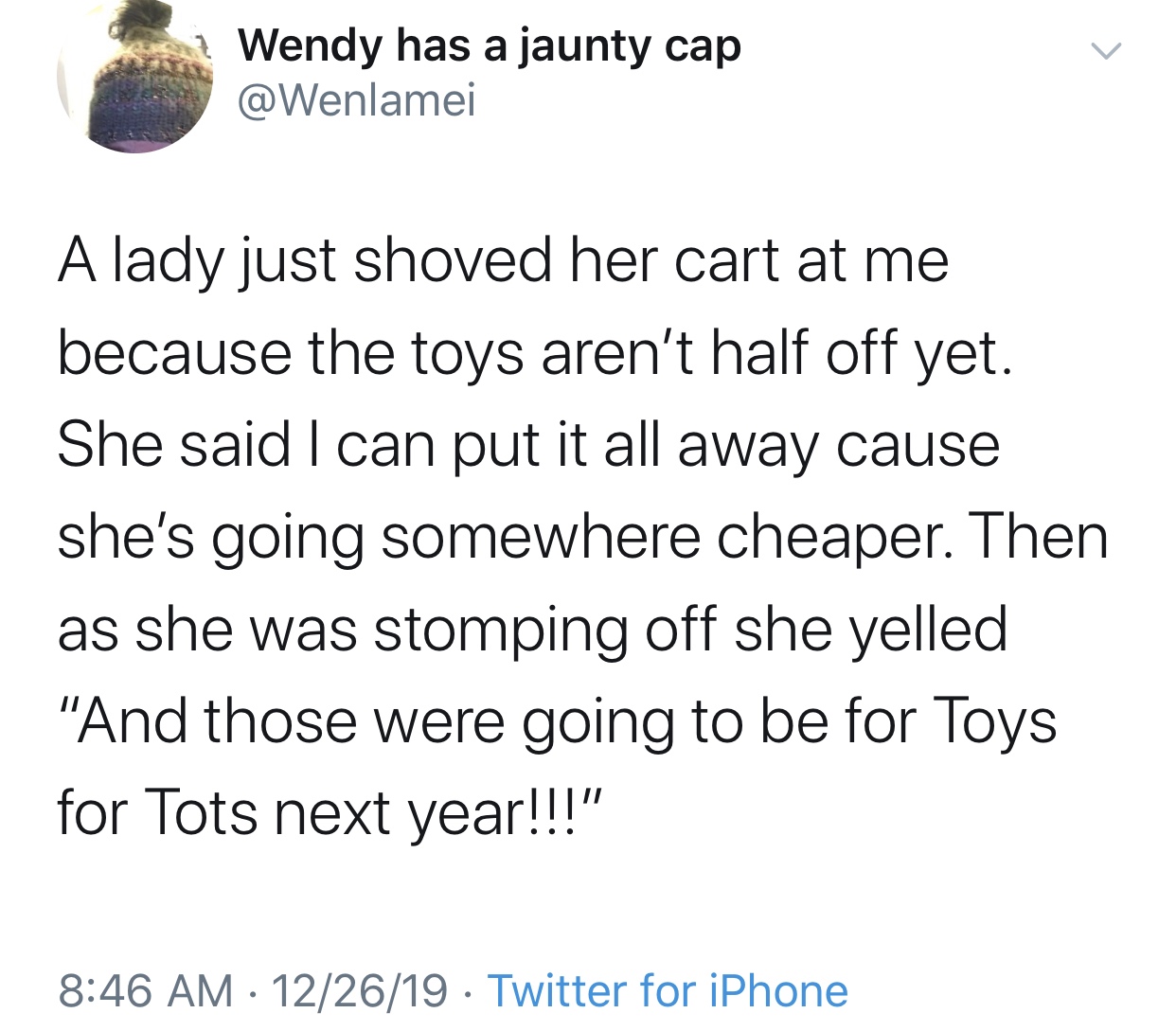 angle - Wendy has a jaunty cap A lady just shoved her cart at me because the toys aren't half off yet. She said I can put it all away cause she's going somewhere cheaper. Then as she was stomping off she yelled "And those were going to be for Toys for Tot