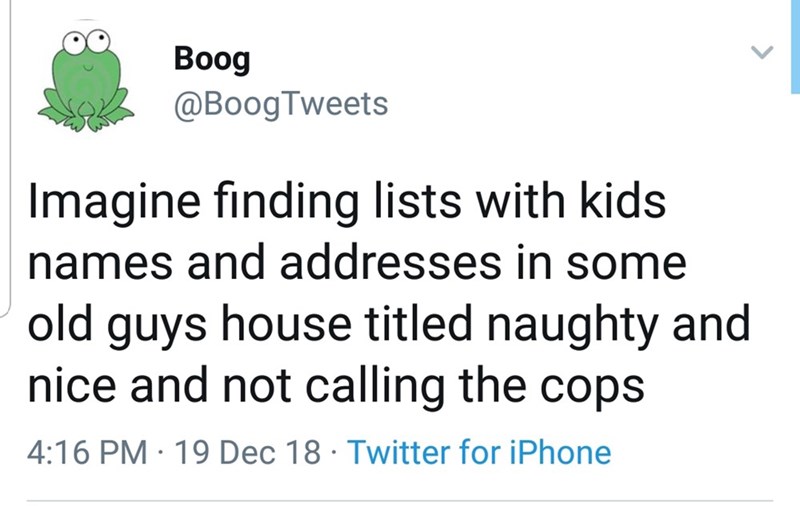 Boog Imagine finding lists with kids names and addresses in some old guys house titled naughty and nice and not calling the cops 19 Dec 18 Twitter for iPhone