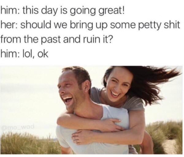 great memes for him - him this day is going great! her should we bring up some petty shit from the past and ruin it? him lol, ok