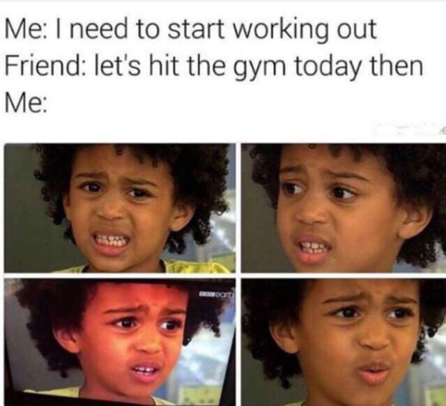 Me I need to start working out Friend let's hit the gym today then Me