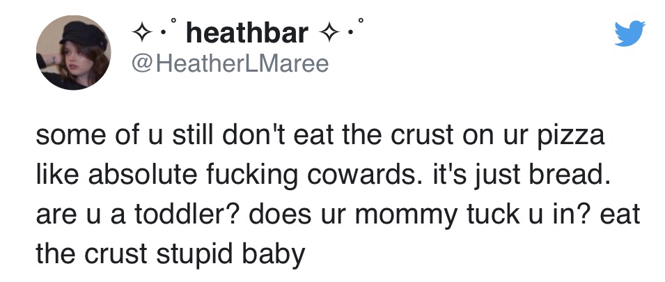 stupid tweets 2019 - 7. heathbar. some of u still don't eat the crust on ur pizza absolute fucking cowards. it's just bread. are u a toddler? does ur mommy tuck u in? eat the crust stupid baby
