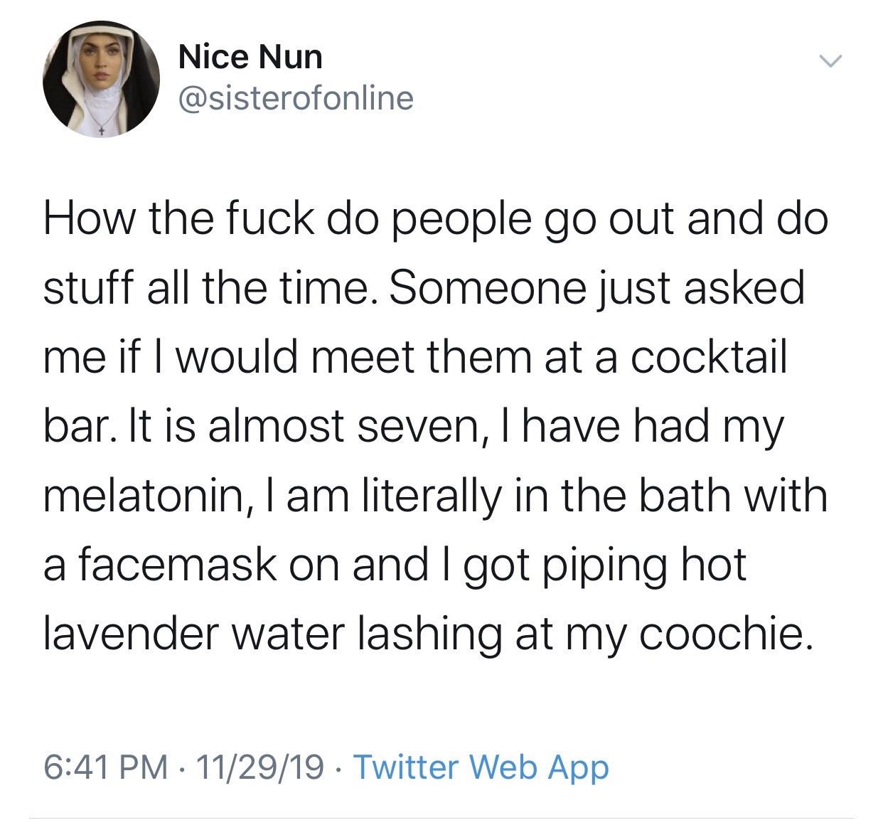 angle - Nice Nun How the fuck do people go out and do stuff all the time. Someone just asked me if I would meet them at a cocktail bar. It is almost seven, I have had my melatonin, I am literally in the bath with a facemask on and I got piping hot lavende