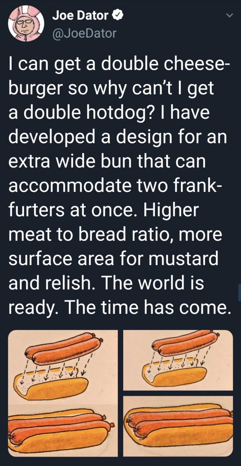 orange - Joe Dator I can get a double cheese burger so why can't I get a double hotdog? I have developed a design for an extra wide bun that can accommodate two frank furters at once. Higher meat to bread ratio, more surface area for mustard and relish. T