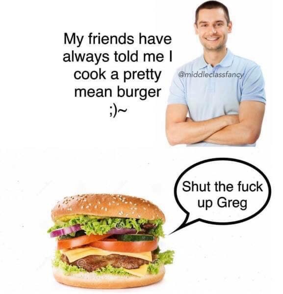 shut the fuck up greg meme - My friends have always told me I cook a pretty mean burger Shut the fuck up Greg