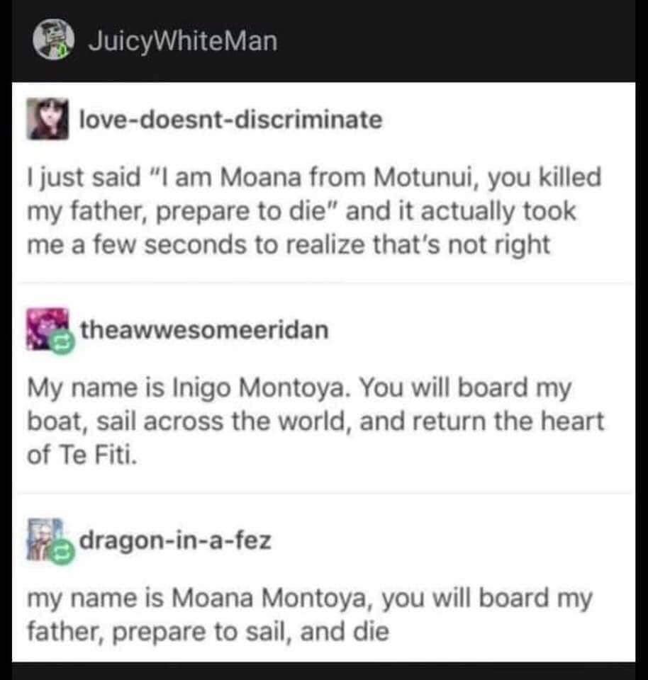 JuicyWhite Man lovedoesntdiscriminate I just said "I am Moana from Motunui, you killed my father, prepare to die" and it actually took me a few seconds to realize that's not right theawwesomeeridan My name is Inigo Montoya. You will board my boat, sail…