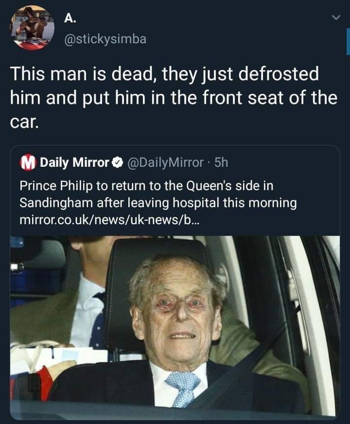 Prince Philip, Duke of Edinburgh - This man is dead, they just defrosted him and put him in the front seat of the car. M Daily Mirror Mirror . 5h Prince Philip to return to the Queen's side in Sandingham after leaving hospital this morning mirror.co.uknew