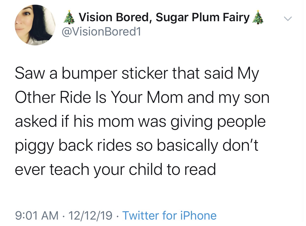 angle - Vision Bored, Sugar Plum Fairy A v Saw a bumper sticker that said My Other Ride Is Your Mom and my son asked if his mom was giving people piggy back rides so basically don't ever teach your child to read 121219 Twitter for iPhone