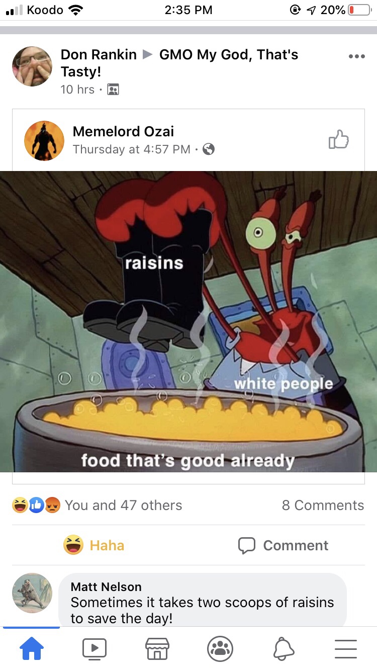 white people raisins meme - ll Koodo @ 7 20%O Don RankinGMO My God, That's Tasty! 10 hrs. Memelord Ozai Thursday at raisins white people food that's good already D. You and 47 others 8 Haha O Comment Matt Nelson Sometimes it takes two scoops of raisins to