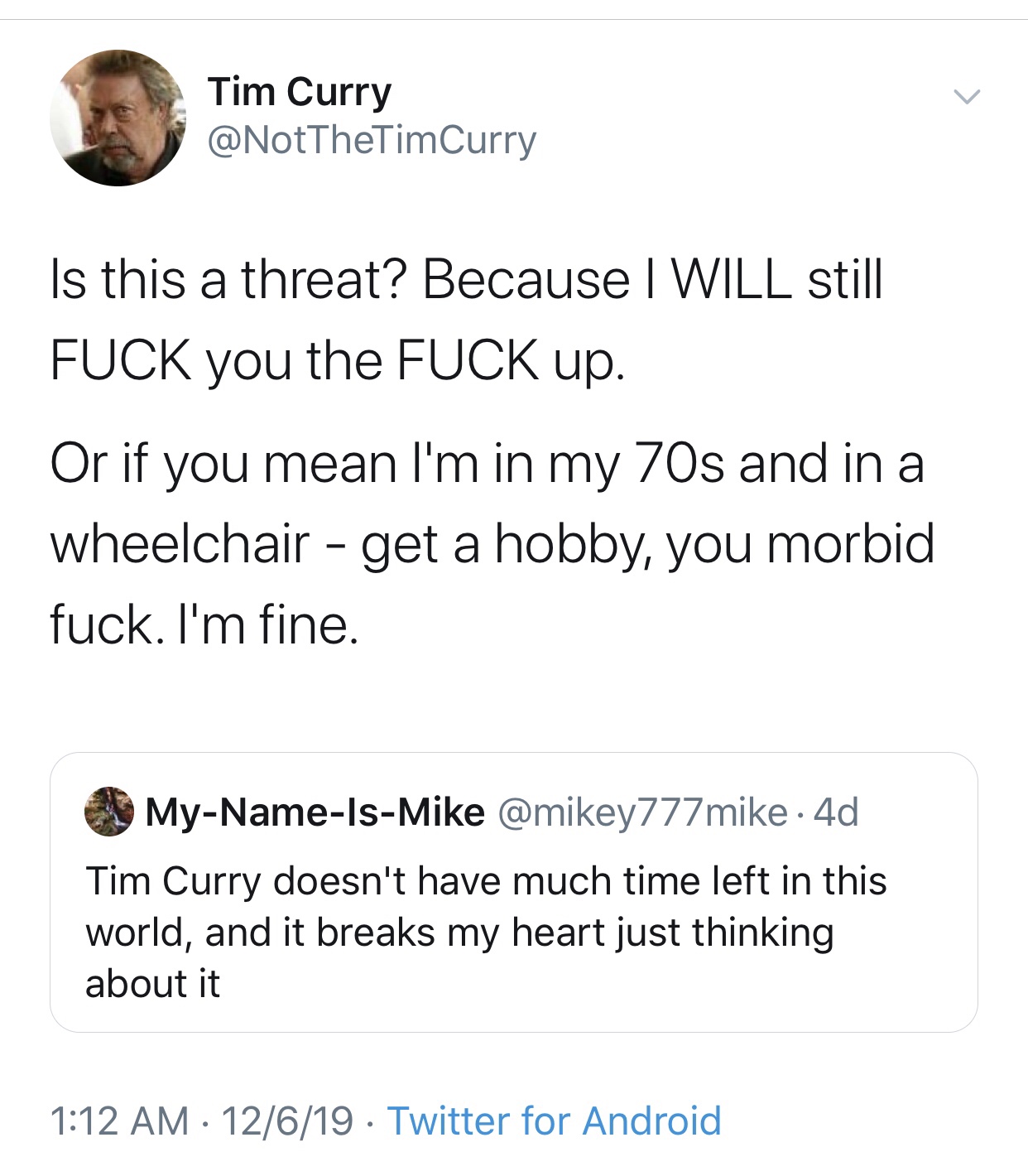 Tim Curry Is this a threat? Because I Will still Fuck you the Fuck up. Or if you mean I'm in my 70s and in a wheelchair get a hobby, you morbid fuck. I'm fine. MyNameIsMike 4d Tim Curry doesn't have much time left in this world, and it breaks my heart jus