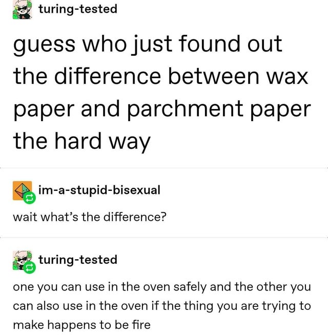 sometimes when we touch - turingtested guess who just found out the difference between wax paper and parchment paper the hard way imastupidbisexual wait what's the difference? apturingtested one you can use in the oven safely and the other you can also us