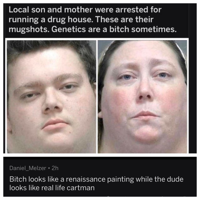 local son and mother were arrested for running a drug house - Local son and mother were arrested for running a drug house. These are their mugshots. Genetics are a bitch sometimes. Daniel_Melzer 2h Bitch looks a renaissance painting while the dude looks r