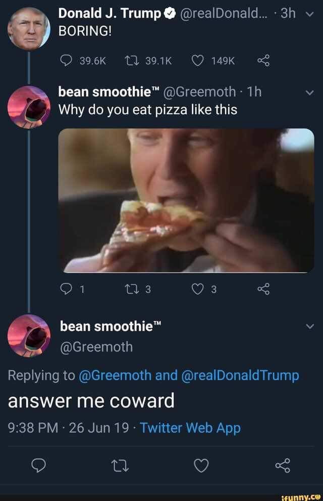answer me you coward - Donald J. Trump Boring! .... 3h 27 bean smoothie . 1h Why do you eat pizza this 21 12 3 0 3 bean smoothie and Trump answer me coward 26 Jun 19. Twitter Web App ifunny.co