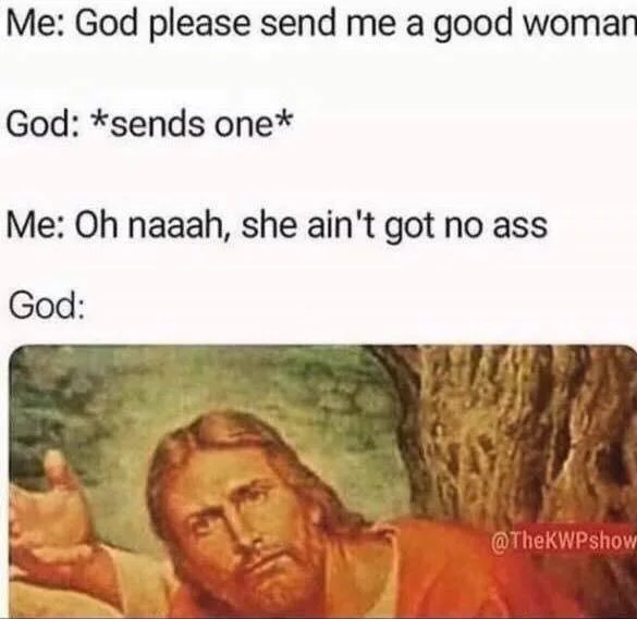 god please send me a good woman - Me God please send me a good woman God sends one Me Oh naaah, she ain't got no ass God