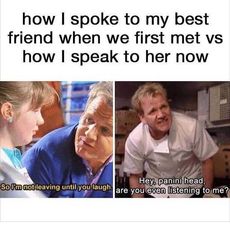 funny best friend memes - how I spoke to my best friend when we first met vs how I speak to her now Hey panini head, So I'm not leaving until you laugh. are you even listening to me?