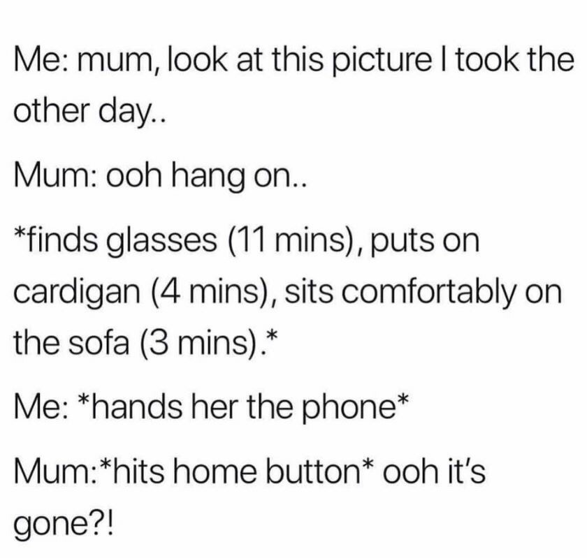 me mum look - Me mum, look at this picture I took the other day.. Mum ooh hang on.. finds glasses 11 mins, puts on cardigan 4 mins, sits comfortably on the sofa 3 mins. Me hands her the phone Mumhits home button ooh it's gone?!