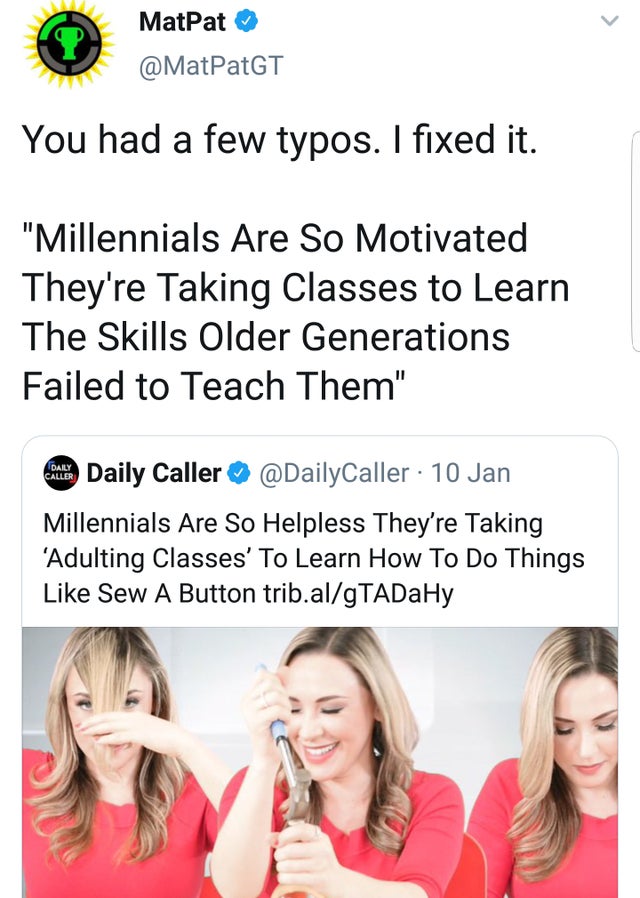 helpless millennials taking classes to learn to sew buttons - MatPat You had a few typos. I fixed it. "Millennials Are So Motivated They're Taking Classes to Learn The Skills Older Generations Failed to Teach Them" Daily Caller 10 Jan Millennials Are So H
