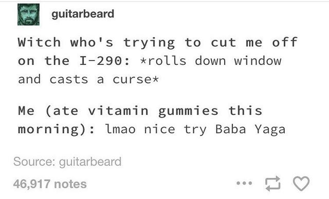 number - guitarbeard Witch who's trying to cut me off on the I290 rolls down window and casts a cursex Me ate vitamin gummies this morning lmao nice try Baba Yaga Source guitarbeard 46,917 notes