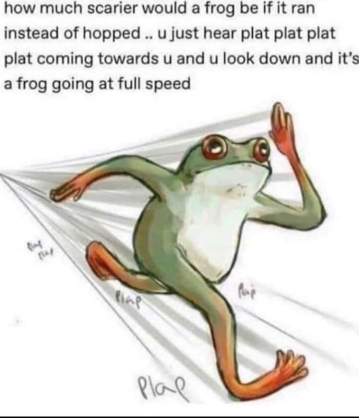 running frog - how much scarier would a frog be if it ran instead of hopped ..u just hear plat plat plat plat coming towards u and u look down and it's a frog going at full speed plal