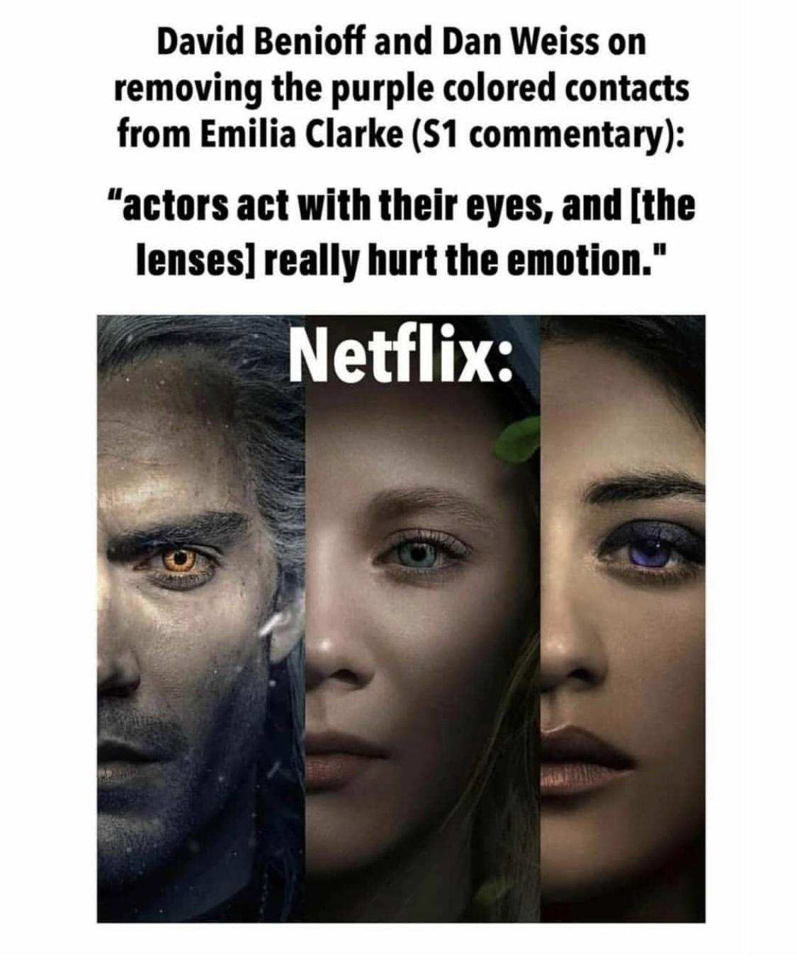 human - David Benioff and Dan Weiss on removing the purple colored contacts from Emilia Clarke S1 commentary "actors act with their eyes, and the lenses really hurt the emotion." Netflix