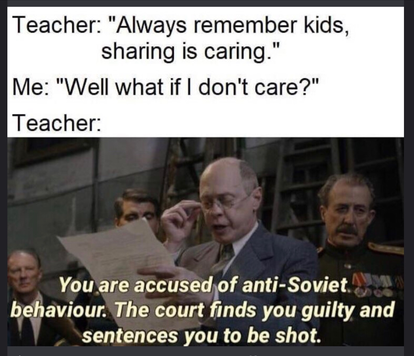 you are accused of anti soviet behavior - Teacher "Always remember kids, sharing is caring." Me "Well what if I don't care?" Teacher You are accused of antiSoviet behaviour. The court finds you guilty and sentences you to be shot.