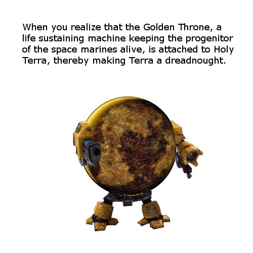 animal - When you realize that the Golden Throne, a life sustaining machine keeping the progenitor of the space marines alive, is attached to Holy Terra, thereby making Terra a dreadnought.