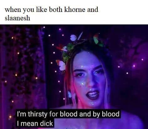 i m thirsty for blood and by blood - when you both khorne and slaanesh 'I'm thirsty for blood and by blood I mean dick