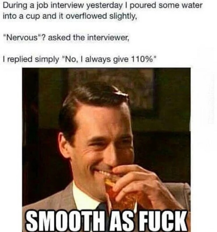 john hamm meme - During a job interview yesterday I poured some water into a cup and it overflowed slightly, "Nervous"? asked the interviewer, I replied simply "No, I always give 110%" Smooth As Fuck