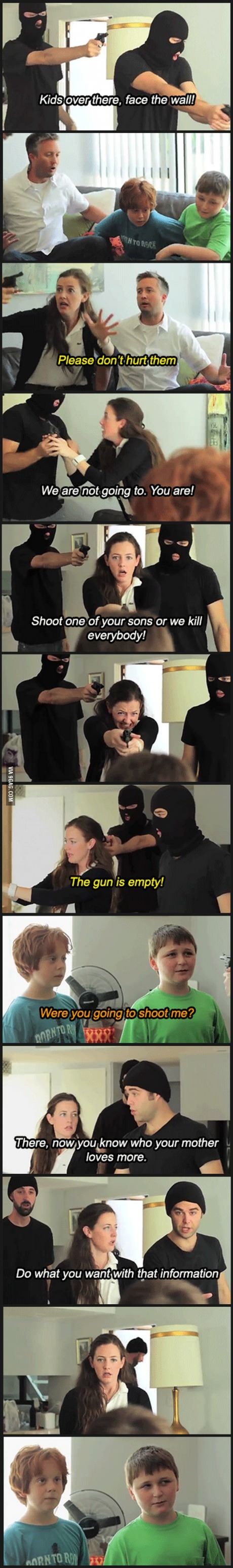 now you know who your mother loves more - Kids over there, face the wall! To Roce Please don't hurt them We are not going to. You are! Shoot one of your sons or we kill everybody! Via 9GAG.Com The gun is empty! Were you going to shoot me? Morntor There, n