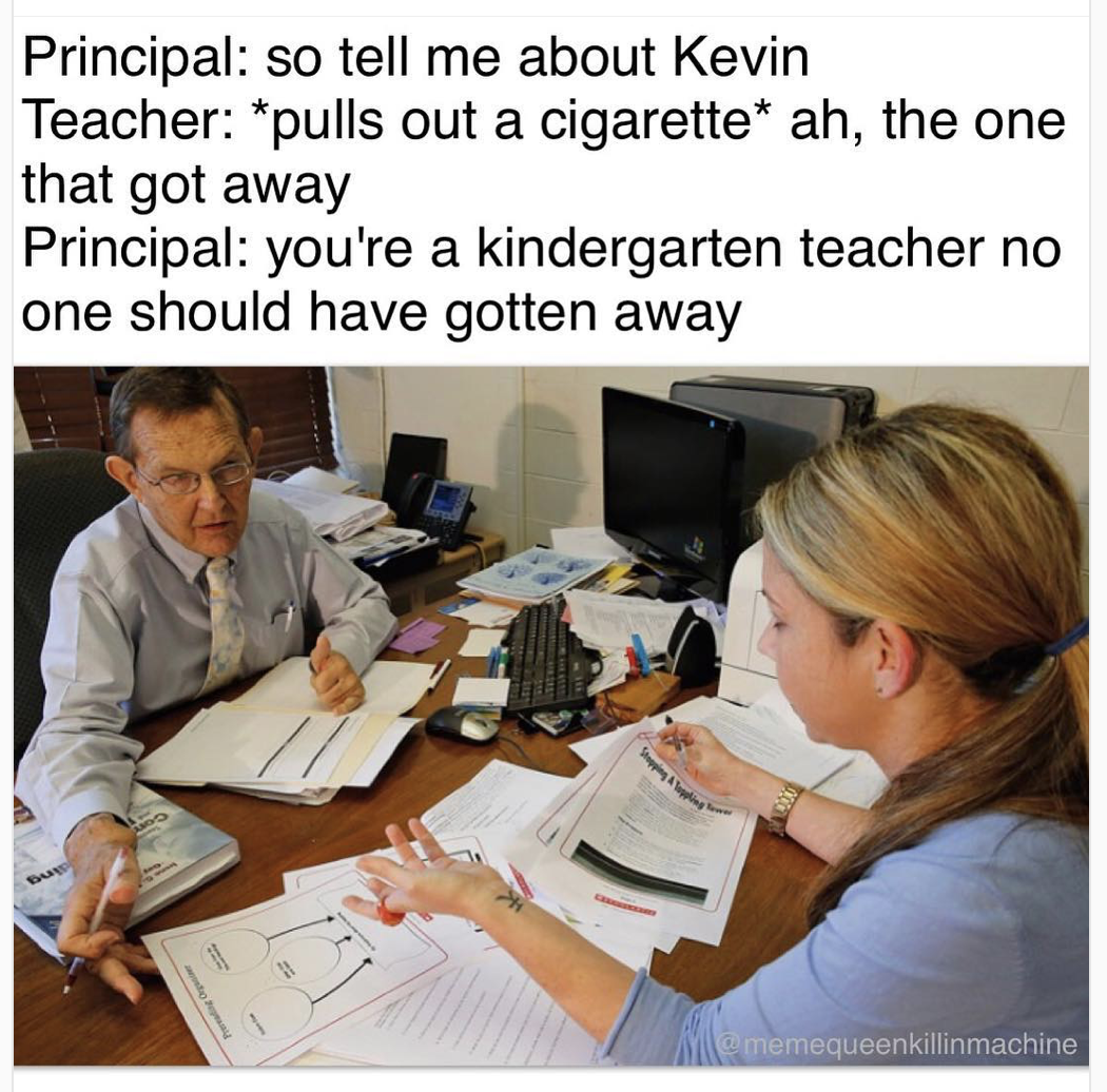 learning - Principal so tell me about Kevin Teacher pulls out a cigarette ah, the one that got away Principal you're a kindergarten teacher no one should have gotten away memequeenkillinmachine