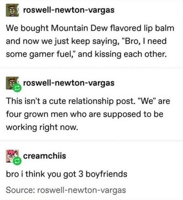 document - roswellnewtonvargas We bought Mountain Dew flavored lip balm and now we just keep saying, "Bro, I need some gamer fuel," and kissing each other. El roswellnewtonvargas This isn't a cute relationship post. "We" are four grown men who are suppose