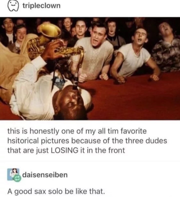 good sax solo be like that meme - tripleclown this is honestly one of my all tim favorite hsitorical pictures because of the three dudes that are just Losing it in the front daisenseiben A good sax solo be that.