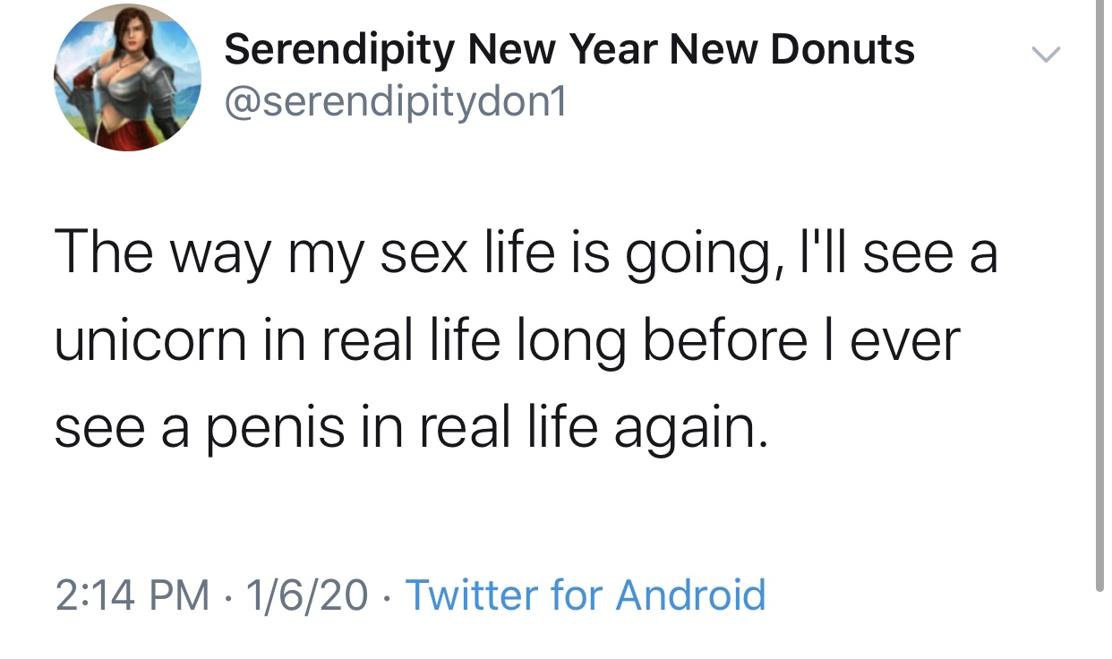 Serendipity New Year New Donuts The way my sex life is going, I'll see a unicorn in real life long before lever see a penis in real life again. 1620 Twitter for Android